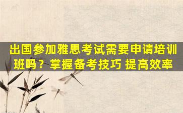 出国参加雅思考试需要申请培训班吗？掌握备考技巧 提高效率